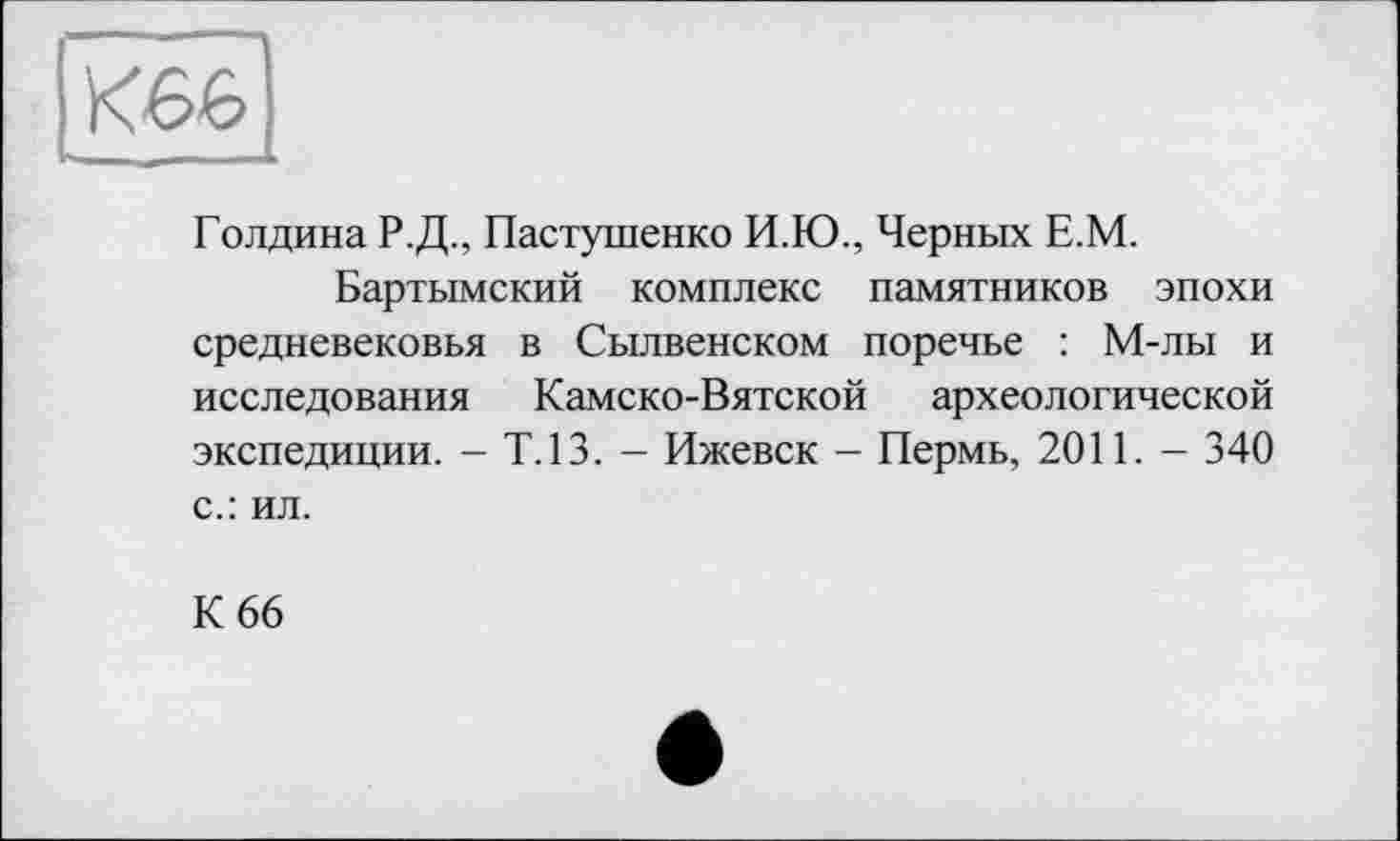 ﻿К66
Голдина Р.Д., Пастушенко И.Ю., Черных Е.М.
Бартымский комплекс памятников эпохи средневековья в Сылвенском поречье : М-лы и исследования Камско-Вятской археологической экспедиции. - Т.13. - Ижевск - Пермь, 2011. - 340 с.: ил.
К 66